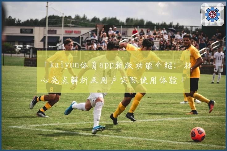 「kaiyun体育app新版功能介绍：核心亮点解析及用户实际使用体验」