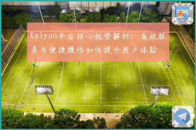 Kaiyun平台核心优势解析：高效服务与便捷操作如何提升用户体验
